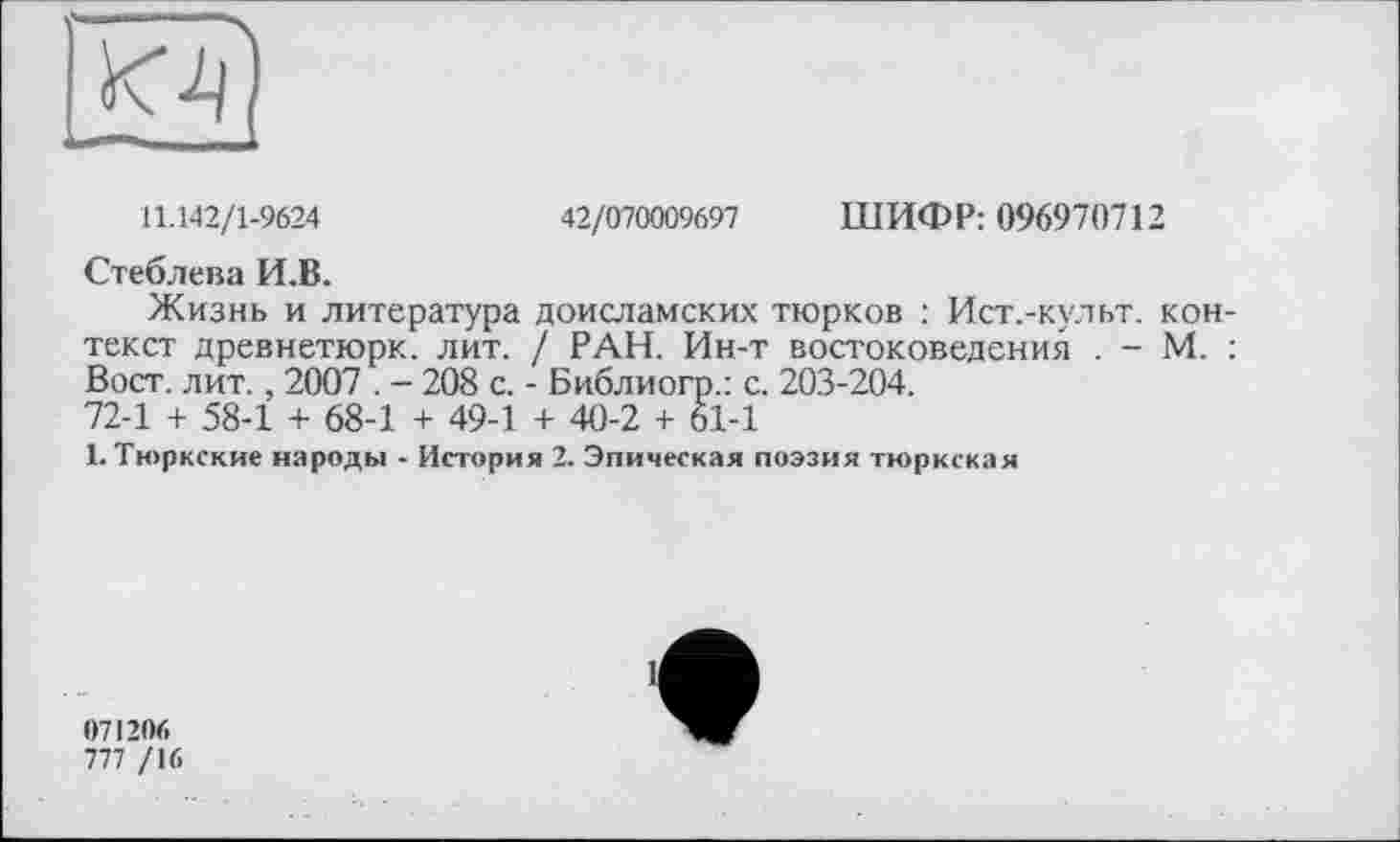 ﻿11.142/1-9624	42/070009697 ШИФР: 096970712
Стеблева И.В.
Жизнь и литература доисламских тюрков : Ист.-культ. контекст древнетюрк. лит. / РАН. Ин-т востоковедения . - М. : Вост. лит., 2007 . - 208 с. - Библиогр.: с. 203-204.
72-1 + 58-1 + 68-1 + 49-1 + 40-2 + 61-1
1. Тюркские народы - История 2. Эпическая поэзия тюркская
071206
777 /16